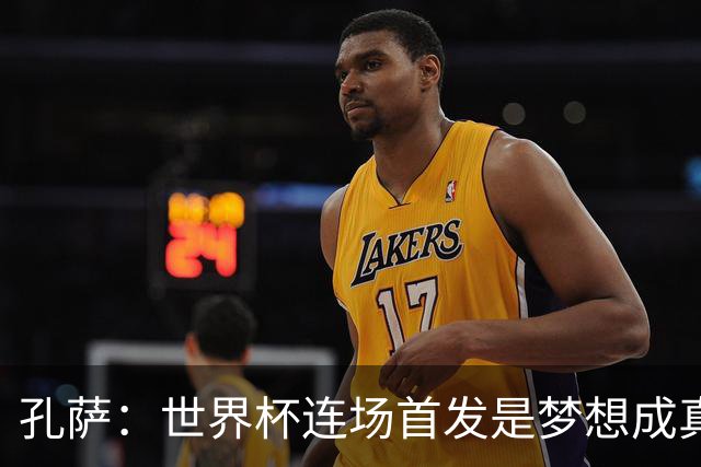 孔萨：世界杯连场首发是梦想成真，今天我们可以总结出许多积极面