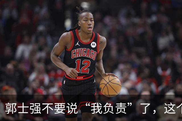 郭士强不要说“我负责”了，这个责你负不起，因为对中国男篮的伤害是灾难性的