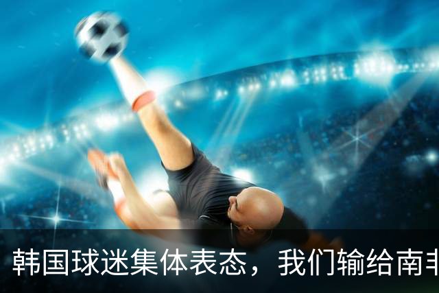 韩国球迷集体表态，我们输给南非，是因为中国国足坑了我们